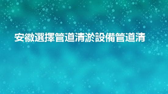 安徽選擇管道清淤設備管道清淤新技術助力環(huán)保事業(yè)！